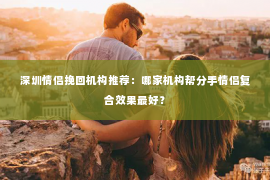 深圳情侣挽回机构推荐：哪家机构帮分手情侣复合效果最好？