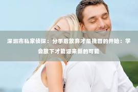 深圳市私家侦探：分手后放弃才是挽回的开始：学会放下才能迎来新的可能