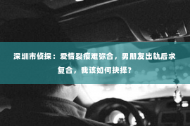 深圳市侦探：爱情裂痕难弥合，男朋友出轨后求复合，我该如何抉择？