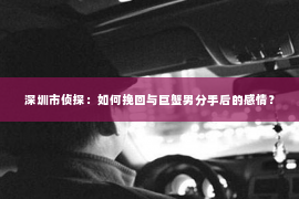 深圳市侦探：如何挽回与巨蟹男分手后的感情？