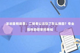 深圳金棍调查：二婚老公出轨了怎么挽回？专业指导助你重拾幸福