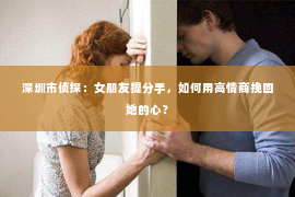 深圳市侦探：女朋友提分手，如何用高情商挽回她的心？