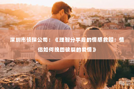 深圳市侦探公司：《理智分手后的情感救赎：情侣如何挽回破裂的爱情》