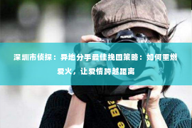 深圳市侦探：异地分手最佳挽回策略：如何重燃爱火，让爱情跨越距离